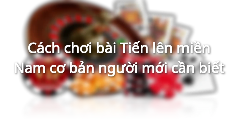 Cách chơi bài Tiến lên miền Nam cơ bản người mới