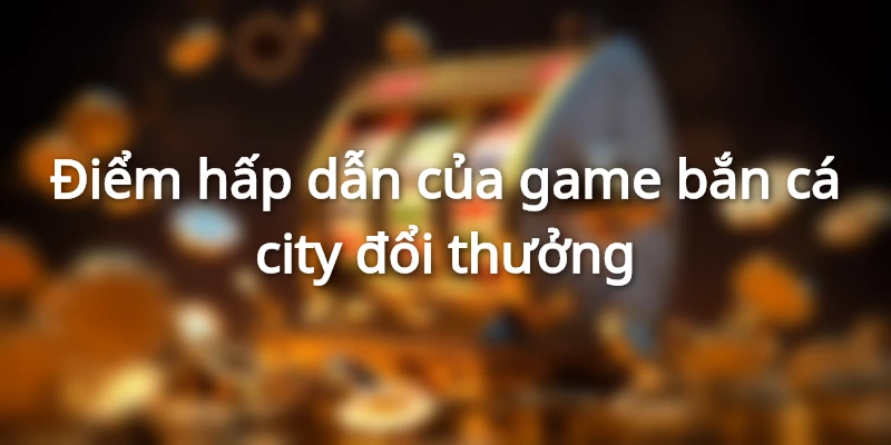 ban-ca-city-doi-thuong-uu-diem-noi-bat
